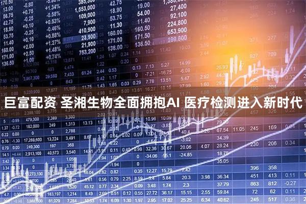 巨富配资 圣湘生物全面拥抱AI 医疗检测进入新时代