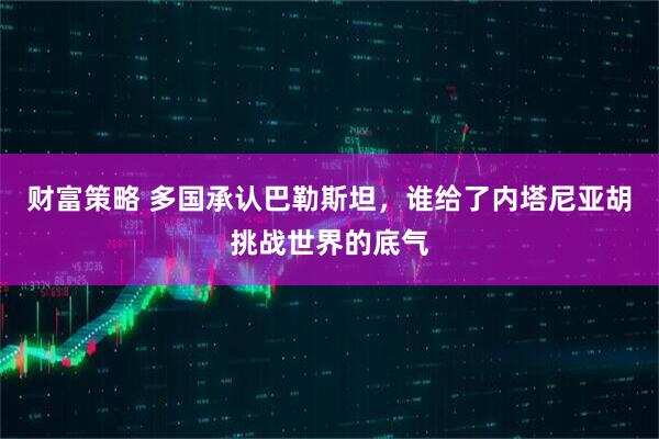 财富策略 多国承认巴勒斯坦，谁给了内塔尼亚胡挑战世界的底气