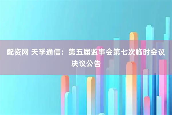 配资网 天孚通信：第五届监事会第七次临时会议决议公告
