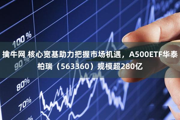 擒牛网 核心宽基助力把握市场机遇，A500ETF华泰柏瑞（563360）规模超280亿
