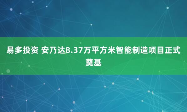 易多投资 安乃达8.37万平方米智能制造项目正式奠基