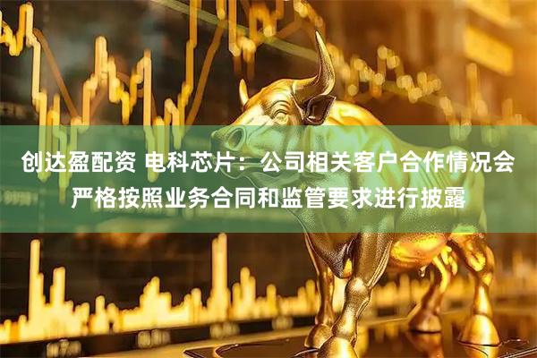 创达盈配资 电科芯片：公司相关客户合作情况会严格按照业务合同和监管要求进行披露