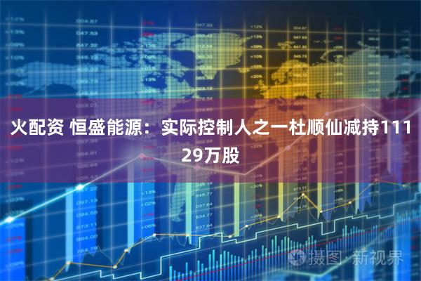 火配资 恒盛能源：实际控制人之一杜顺仙减持11129万股