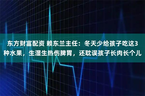 东方财富配资 赖东兰主任：冬天少给孩子吃这3种水果，生湿生热伤脾胃，还耽误孩子长肉长个儿