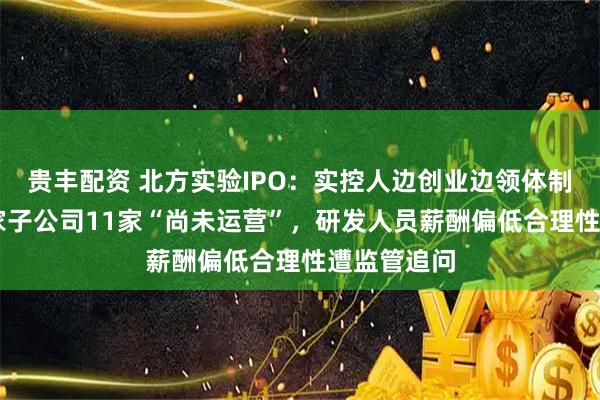 贵丰配资 北方实验IPO：实控人边创业边领体制工资，13家子公司11家“尚未运营”，研发人员薪酬偏低合理性遭监管追问
