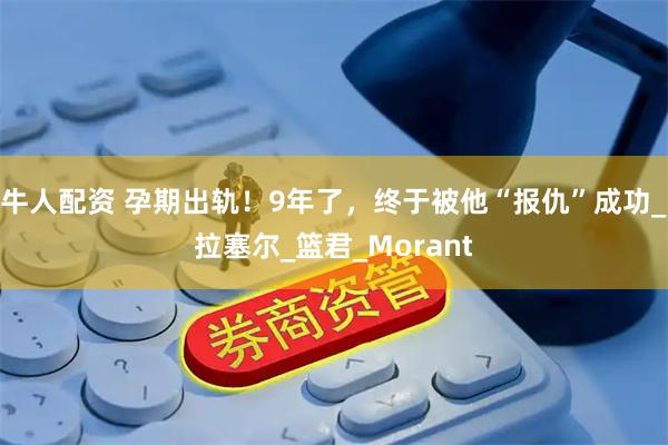 牛人配资 孕期出轨！9年了，终于被他“报仇”成功_拉塞尔_篮君_Morant