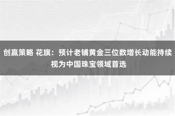 创赢策略 花旗：预计老铺黄金三位数增长动能持续 视为中国珠宝领域首选