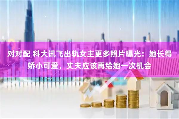 对对配 科大讯飞出轨女主更多照片曝光：她长得娇小可爱，丈夫应该再给她一次机会