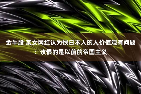 金牛股 某女网红认为恨日本人的人价值观有问题：该恨的是以前的帝国主义