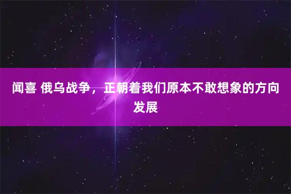 闻喜 俄乌战争，正朝着我们原本不敢想象的方向发展